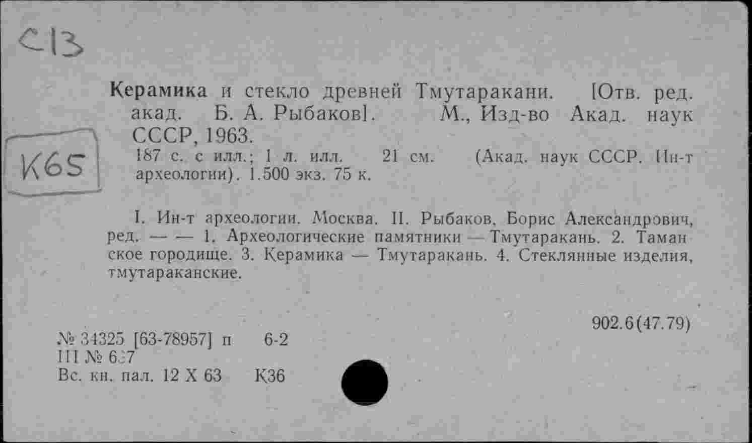 ﻿Керамика и стекло древней акад. Б. А. Рыбаков]. СССР, 1963.
187 с. с илл.; 1 л. илл. 21 археологии). 1.500 экз. 75 к.
Тмутаракани. [Отв. ред.
М., Изд-во Акад, наук
см. (Акад, наук СССР. Ин-т
I. Ин-т археологии. Москва. II. Рыбаков, Борис Александрович, ред. ----1. Археологические памятники — Тмутаракань. 2. Таман
ское городище. 3. Керамика — Тмутаракань. 4. Стеклянные изделия, тмутараканские.
№ 34325 [63-78957] п 6-2 III № 637
Вс. кн. пал. 12 X 63	К36
902.6(47.79)